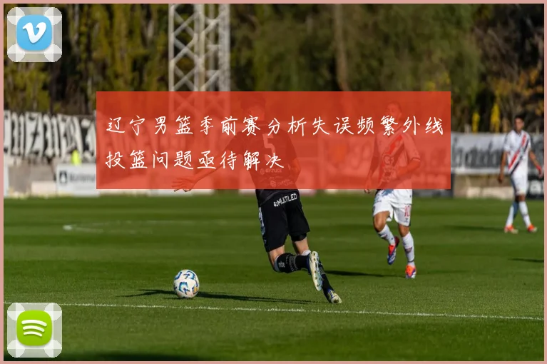 辽宁男篮季前赛分析失误频繁外线投篮问题亟待解决