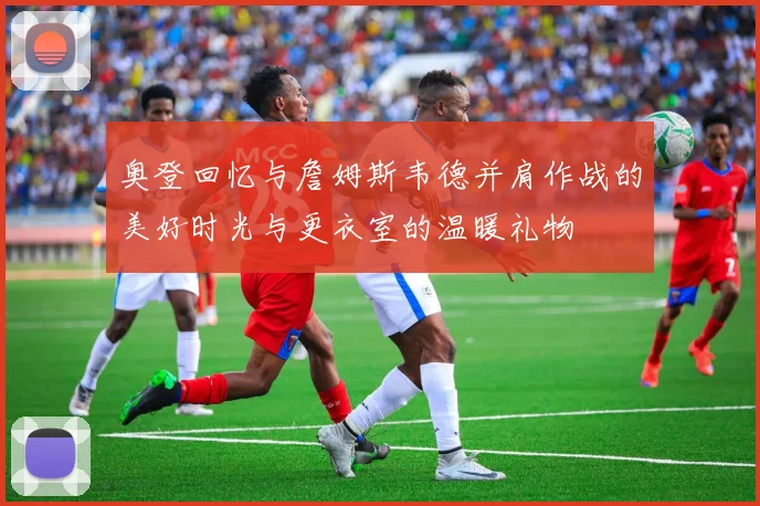 奥登回忆与詹姆斯韦德并肩作战的美好时光与更衣室的温暖礼物