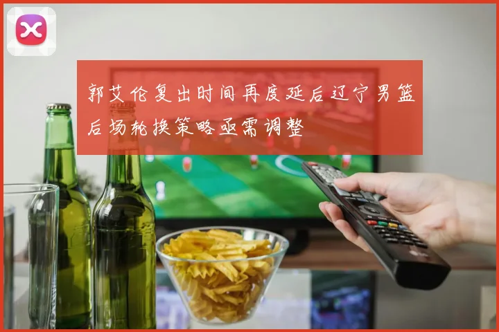 郭艾伦复出时间再度延后辽宁男篮后场轮换策略亟需调整
