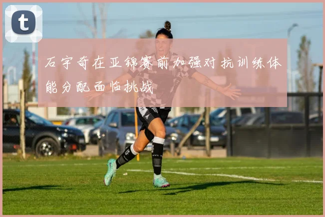石宇奇在亚锦赛前加强对抗训练体能分配面临挑战