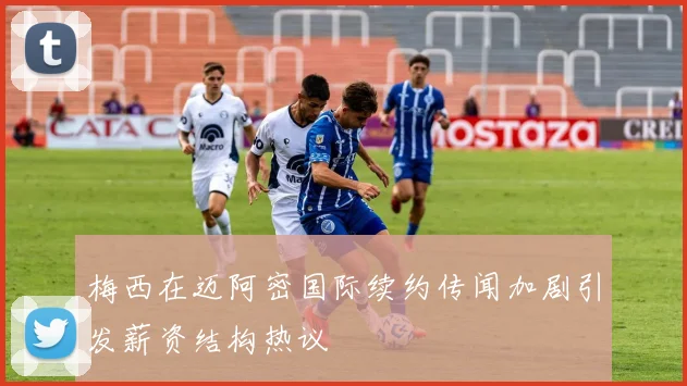 梅西在迈阿密国际续约传闻加剧引发薪资结构热议