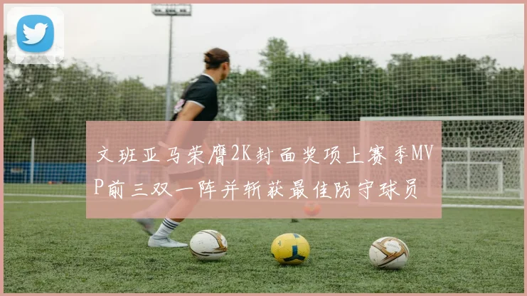 文班亚马荣膺2K封面奖项上赛季MVP前三双一阵并斩获最佳防守球员