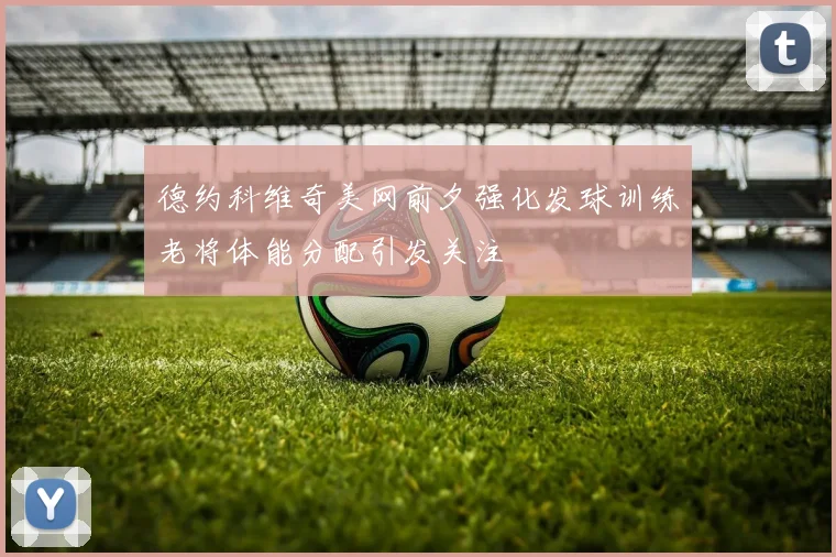 德约科维奇美网前夕强化发球训练老将体能分配引发关注